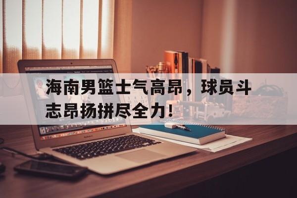 海南男篮士气高昂,球员斗志昂扬拼尽全力!的简单介绍 海南男篮士气高昂,球员斗志昂扬拼尽全力!的简单介绍